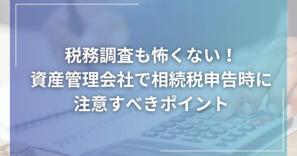 税務調査も怖くない！資産管理会社で相続税申告時に注意すべきポイント
