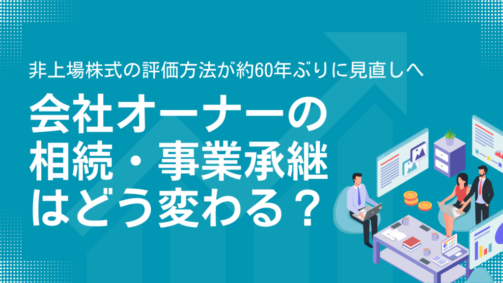 【非上場株式の評価方法が約60年ぶりに見直しへ】会社オーナーの相続・事業承継はどう変わる？